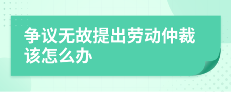 爭(zhēng)議無(wú)故提出勞動(dòng)仲裁該怎么辦