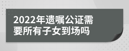 2022年遺囑公證需要所有子女到場嗎