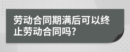 勞動合同期滿后可以終止勞動合同嗎?