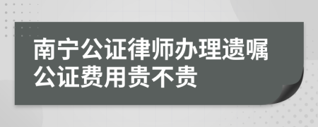 南寧公證律師辦理遺囑公證費用貴不貴