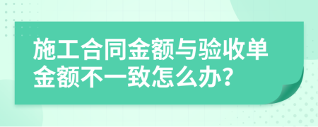 施工合同金額與驗(yàn)收單金額不一致怎么辦？