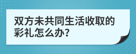 雙方未共同生活收取的彩禮怎么辦？
