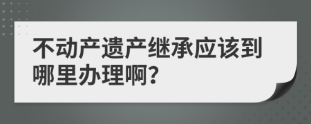 不動產(chǎn)遺產(chǎn)繼承應該到哪里辦理??？