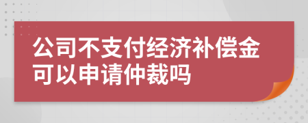 公司不支付經(jīng)濟補償金可以申請仲裁嗎