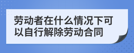 勞動者在什么情況下可以自行解除勞動合同