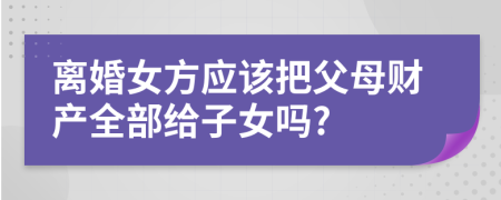 離婚女方應(yīng)該把父母財產(chǎn)全部給子女嗎?