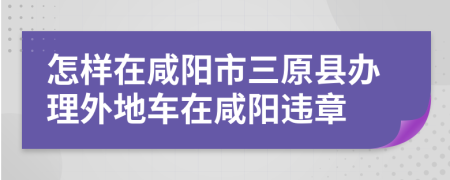 怎樣在咸陽(yáng)市三原縣辦理外地車在咸陽(yáng)違章
