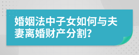 婚姻法中子女如何與夫妻離婚財產(chǎn)分割？