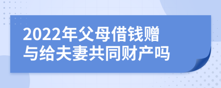 2022年父母借錢贈(zèng)與給夫妻共同財(cái)產(chǎn)嗎
