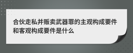 合伙走私并販賣武器罪的主觀構(gòu)成要件和客觀構(gòu)成要件是什么