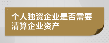 個(gè)人獨(dú)資企業(yè)是否需要清算企業(yè)資產(chǎn)