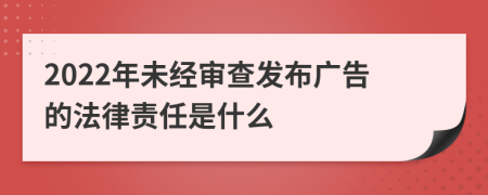 2022年未經(jīng)審查發(fā)布廣告的法律責(zé)任是什么