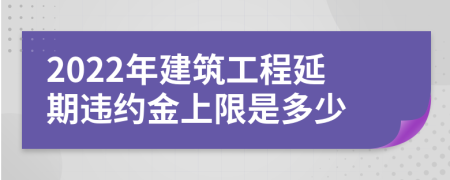 2022年建筑工程延期違約金上限是多少