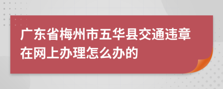 廣東省梅州市五華縣交通違章在網(wǎng)上辦理怎么辦的