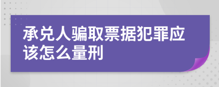 承兌人騙取票據(jù)犯罪應(yīng)該怎么量刑