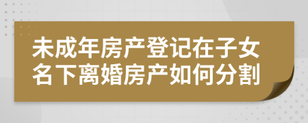 未成年房產(chǎn)登記在子女名下離婚房產(chǎn)如何分割
