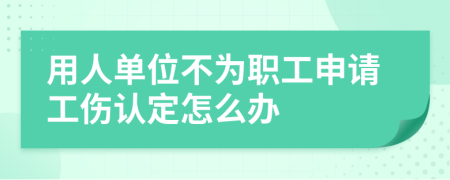 用人單位不為職工申請(qǐng)工傷認(rèn)定怎么辦