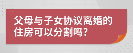 父母與子女協(xié)議離婚的住房可以分割嗎?