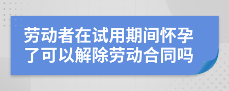 勞動者在試用期間懷孕了可以解除勞動合同嗎