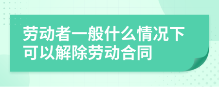 勞動(dòng)者一般什么情況下可以解除勞動(dòng)合同