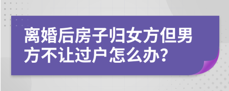 離婚后房子歸女方但男方不讓過戶怎么辦？