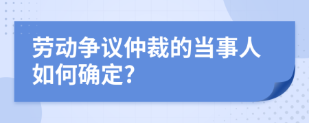 勞動(dòng)爭(zhēng)議仲裁的當(dāng)事人如何確定?