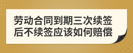 勞動(dòng)合同到期三次續(xù)簽后不續(xù)簽應(yīng)該如何賠償