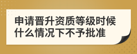 申請晉升資質(zhì)等級時候什么情況下不予批準(zhǔn)