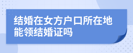 結(jié)婚在女方戶口所在地能領(lǐng)結(jié)婚證嗎