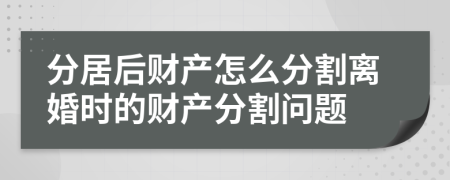 分居后財產(chǎn)怎么分割離婚時的財產(chǎn)分割問題