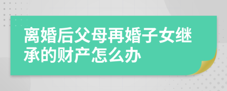 離婚后父母再婚子女繼承的財產(chǎn)怎么辦