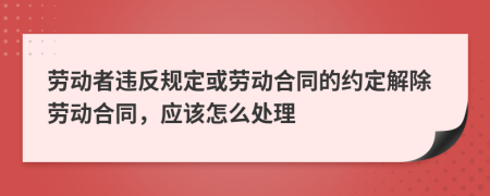 勞動(dòng)者違反規(guī)定或勞動(dòng)合同的約定解除勞動(dòng)合同，應(yīng)該怎么處理