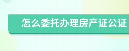 怎么委托辦理房產(chǎn)證公證
