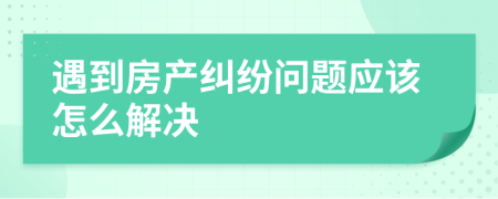 遇到房產(chǎn)糾紛問題應該怎么解決