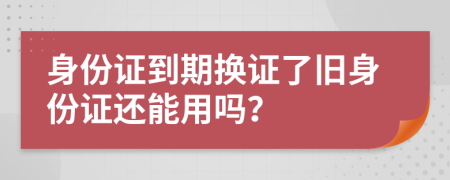身份證到期換證了舊身份證還能用嗎？