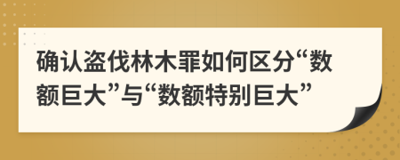 確認盜伐林木罪如何區(qū)分“數(shù)額巨大”與“數(shù)額特別巨大”