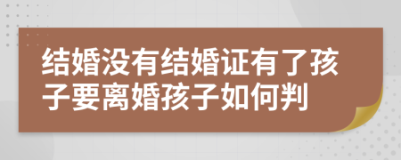 結(jié)婚沒有結(jié)婚證有了孩子要離婚孩子如何判