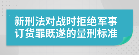 新刑法對(duì)戰(zhàn)時(shí)拒絕軍事訂貨罪既遂的量刑標(biāo)準(zhǔn)