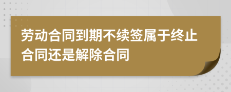 勞動(dòng)合同到期不續(xù)簽屬于終止合同還是解除合同