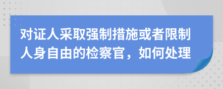 對證人采取強(qiáng)制措施或者限制人身自由的檢察官，如何處理