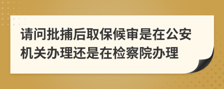 請問批捕后取保候?qū)徥窃诠矙C關(guān)辦理還是在檢察院辦理
