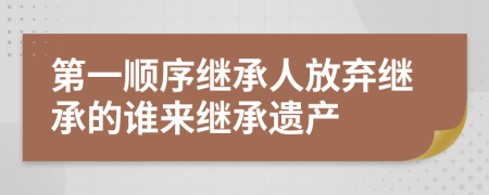 第一順序繼承人放棄繼承的誰來繼承遺產(chǎn)