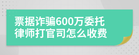 票據(jù)詐騙600萬委托律師打官司怎么收費