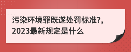 污染環(huán)境罪既遂處罰標準?,2023最新規(guī)定是什么