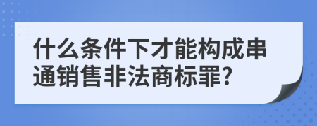 什么條件下才能構(gòu)成串通銷售非法商標(biāo)罪?