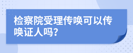 檢察院受理傳喚可以傳喚證人嗎？