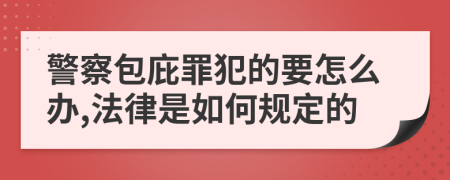 警察包庇罪犯的要怎么辦,法律是如何規(guī)定的