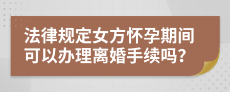 法律規(guī)定女方懷孕期間可以辦理離婚手續(xù)嗎？