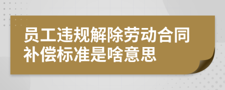 員工違規(guī)解除勞動合同補償標(biāo)準是啥意思