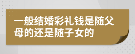 一般結(jié)婚彩禮錢是隨父母的還是隨子女的
